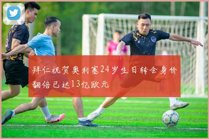 拜仁祝贺奥利塞24岁生日转会身价翻倍已达13亿欧元