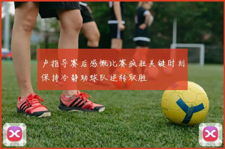 卢指导赛后感慨比赛疯狂关键时刻保持冷静助球队逆转取胜