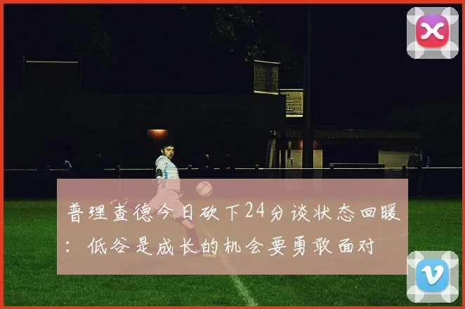 普理查德今日砍下24分谈状态回暖：低谷是成长的机会要勇敢面对