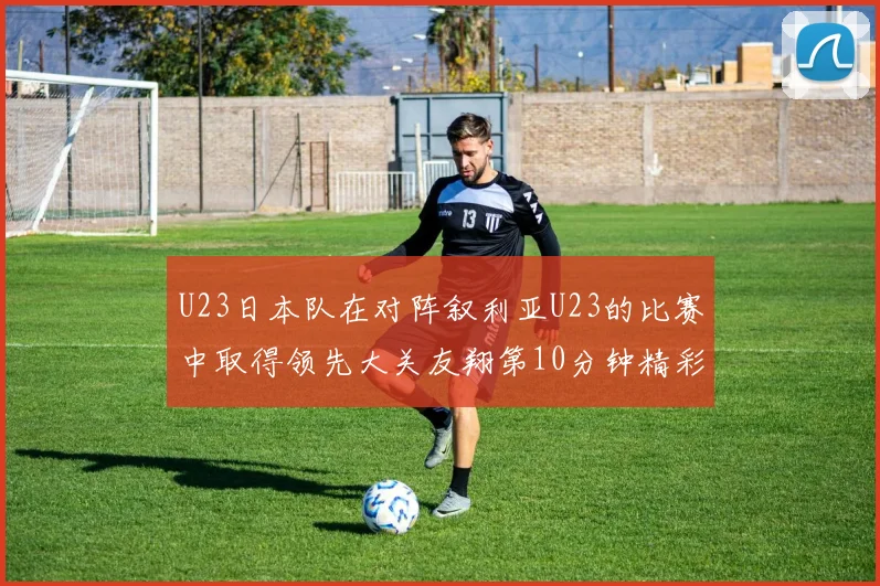 U23日本队在对阵叙利亚U23的比赛中取得领先大关友翔第10分钟精彩进球