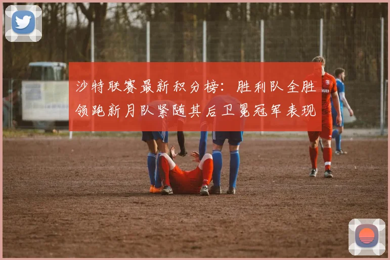 沙特联赛最新积分榜：胜利队全胜领跑新月队紧随其后卫冕冠军表现不佳仅居第七