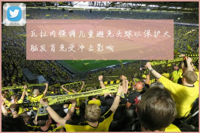 瓦拉内强调儿童避免头球以保护大脑发育免受冲击影响