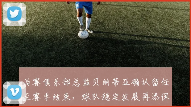 马赛俱乐部总监贝纳蒂亚确认留任至赛季结束，球队稳定发展再添保障