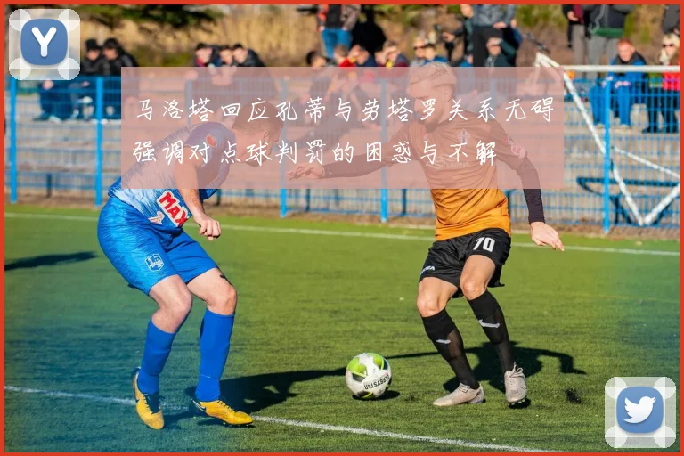 马洛塔回应孔蒂与劳塔罗关系无碍强调对点球判罚的困惑与不解