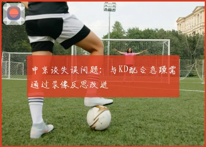 申京谈失误问题：与KD配合急躁需通过录像反思改进