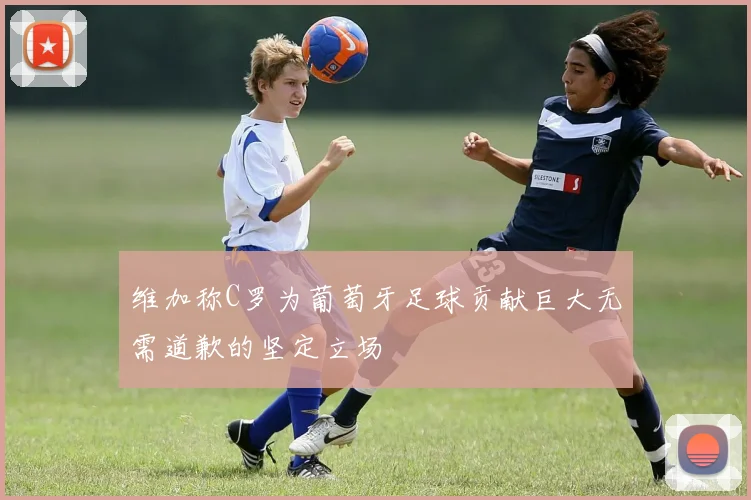 维加称C罗为葡萄牙足球贡献巨大无需道歉的坚定立场