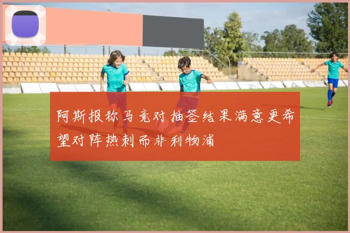 阿斯报称马竞对抽签结果满意更希望对阵热刺而非利物浦