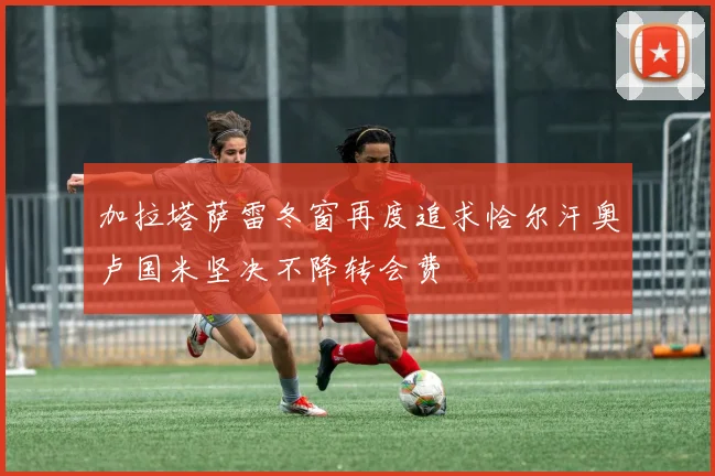 加拉塔萨雷冬窗再度追求恰尔汗奥卢国米坚决不降转会费