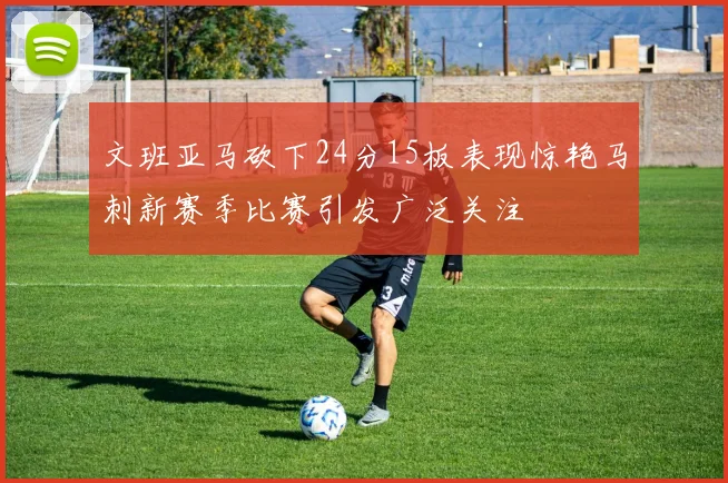文班亚马砍下24分15板表现惊艳马刺新赛季比赛引发广泛关注
