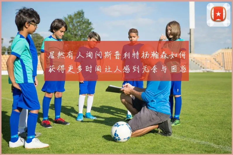 居然有人询问斯普利特杨瀚森如何获得更多时间让人感到无奈与困惑