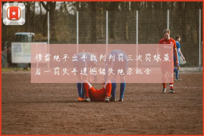 穆雷绝平出手裁判判罚三次罚球最后一罚失手遗憾错失绝杀机会