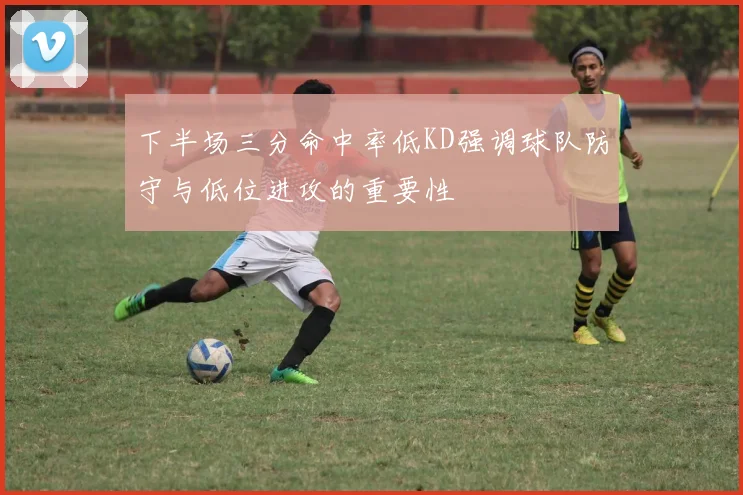 下半场三分命中率低KD强调球队防守与低位进攻的重要性