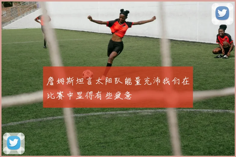 詹姆斯坦言太阳队能量充沛我们在比赛中显得有些疲惫
