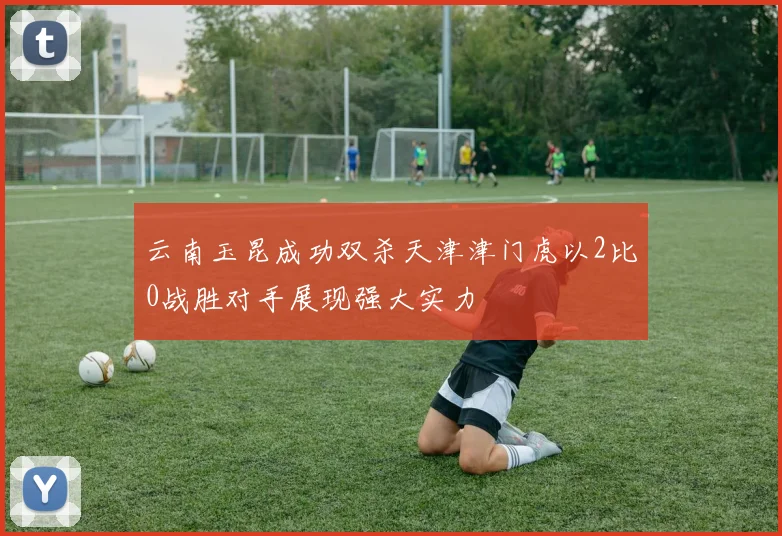 云南玉昆成功双杀天津津门虎以2比0战胜对手展现强大实力