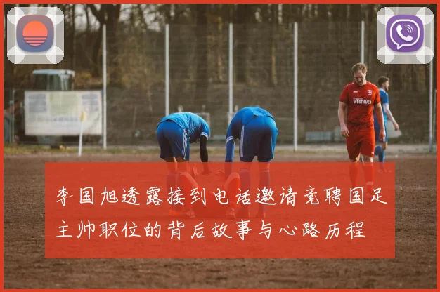 李国旭透露接到电话邀请竞聘国足主帅职位的背后故事与心路历程