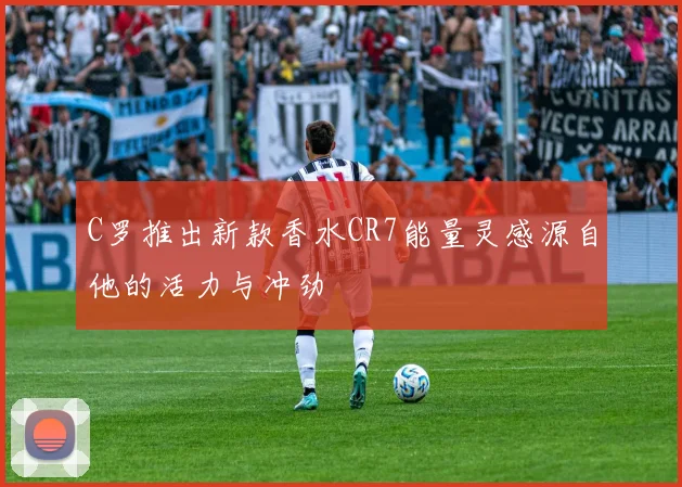 C罗推出新款香水CR7能量灵感源自他的活力与冲劲
