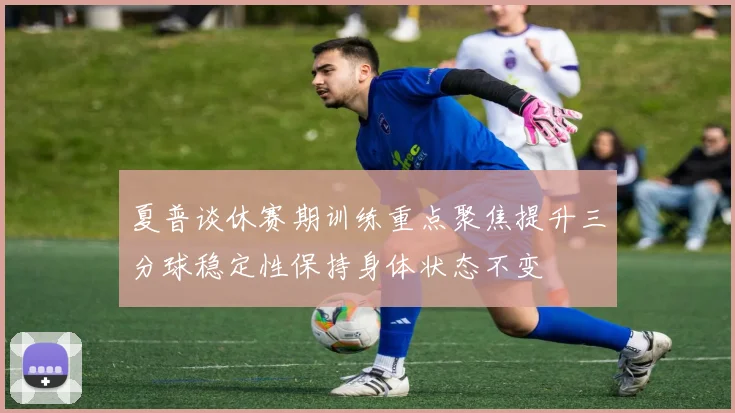 夏普谈休赛期训练重点聚焦提升三分球稳定性保持身体状态不变