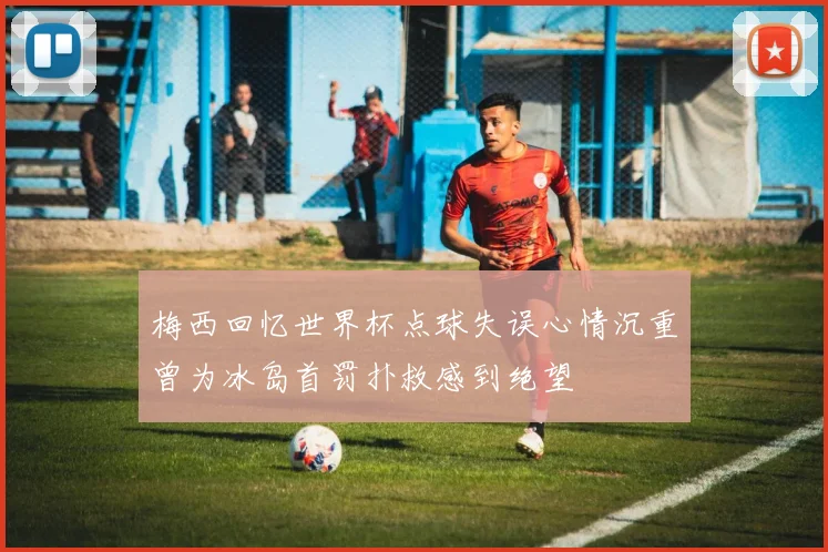 梅西回忆世界杯点球失误心情沉重曾为冰岛首罚扑救感到绝望
