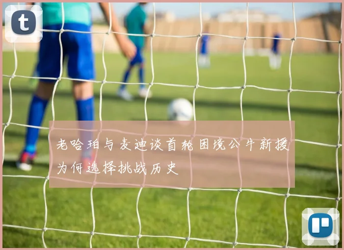 老哈珀与麦迪谈首轮困境公牛新援为何选择挑战历史