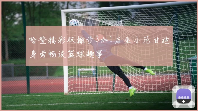哈登精彩双撤步3加1后坐小范甘迪身旁畅谈篮球趣事