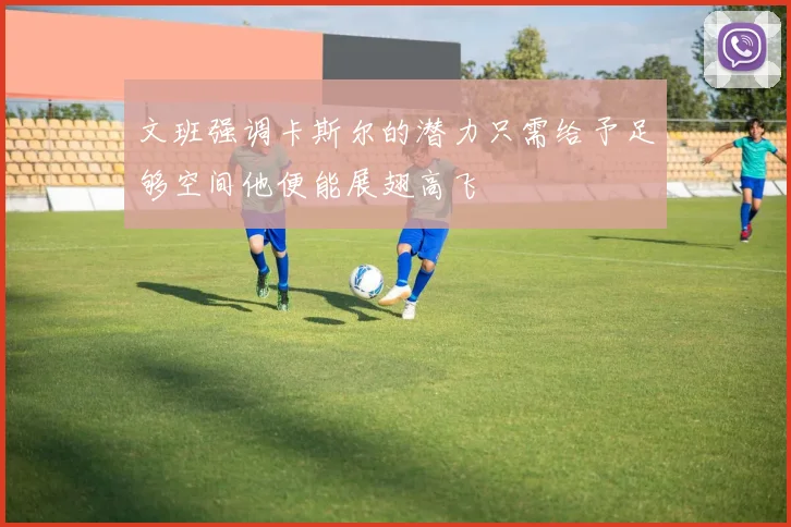文班强调卡斯尔的潜力只需给予足够空间他便能展翅高飞
