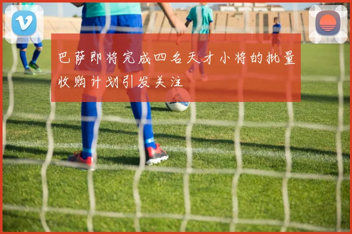 巴萨即将完成四名天才小将的批量收购计划引发关注