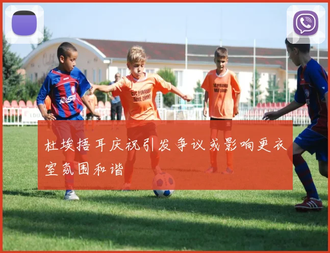杜埃捂耳庆祝引发争议或影响更衣室氛围和谐