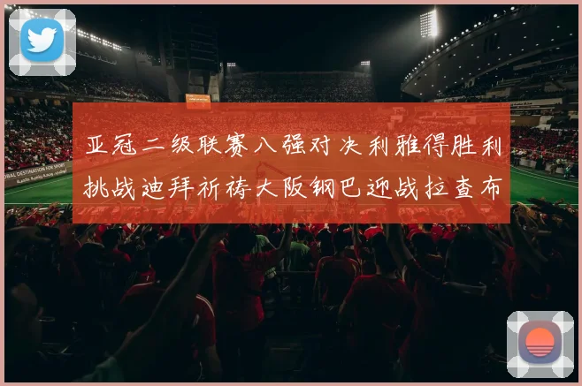 亚冠二级联赛八强对决利雅得胜利挑战迪拜祈祷大阪钢巴迎战拉查布里府