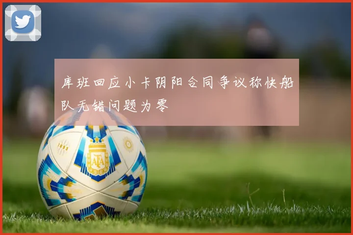 库班回应小卡阴阳合同争议称快船队无错问题为零