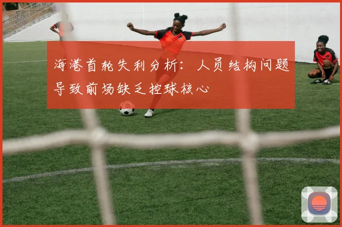 海港首轮失利分析：人员结构问题导致前场缺乏控球核心